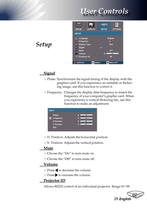 Page 29
English2

User Controls

 Signal
Phase: Synchronizes the signal timing of the display with the 
graphics card. If you experience an unstable or flicker-
ing image, use this function to correct it.
Frequency : Changes the display data frequency to match the 
frequency of your computer’s graphic card. When 
you experience a vertical flickering bar, use this 
function to make an adjustment.
H. Position: Adjusts the horizontal position.
V. Position: Adjusts the vertical position.
 Mute
Choose the...