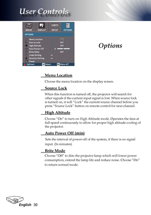 Page 30
English30

User Controls

 Menu Location
Choose the menu location on the display screen.
 Source Lock
When this function is turned off, the projector will search for 
other signals if the current input signal is lost. When source lock 
is turned on, it will “Lock” the current source channel before you 
press “Source Lock” button on remote control for next channel.
 High Altitude
Choose “On” to turn on High Altitude mode. Operates the fans at 
full speed continuously to allow for proper high altitude...