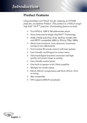 Page 4
English4

Introduction

Product Features
 
Congratulations and Thank You for choosing an EP1690 
projector, an Optoma Product. This product is a WXGA single 
chip 0.65” DLPTM projector. Outstanding features include:
True WXGA, 1280 X 768 addressable pixels
Texas Instruments Single chip DLPTM Technology
NTSC/NTSC4.43/PAL/PAL-M/PAL-N/SECAM 
and HDTV compatible (480i/p, 576i/p, 720p, 1080i)
Multi-Auto functions: Auto detection, Automatic 
saving of user adjustments
Full function IR remote control with...