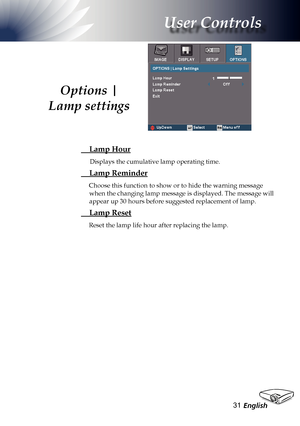 Page 31
English3

User Controls

 Lamp Hour
Displays the cumulative lamp operating time.
 Lamp Reminder
Choose this function to show or to hide the warning message 
when the changing lamp message is displayed. The message will 
appear up 30 hours before suggested replacement of lamp. 
 Lamp Reset
Reset the lamp life hour after replacing the lamp.
Options | 
Lamp settings  