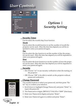 Page 32
English32

User Controls

Options | 
Security Setting
 Security Timer
Can be select the month/day/hour function. 
Month 
Can be select the month function to set the number of month the projector can be used . Once the time has elapsed you will be re-quested to enter your password again.
Day
Can be select the day function to set the number of day the projec-tor can be used . Once the time has elapsed you will be requested to enter your password again.
Hour
Can be select the hour function to set the...