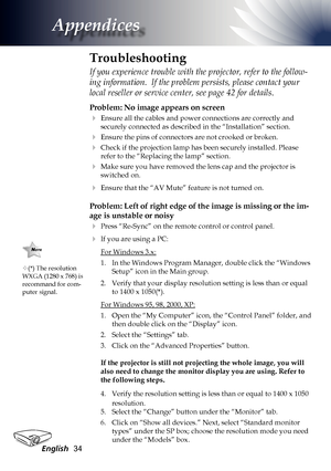 Page 34
English34

Appendices

Problem: No image appears on screen
 Ensure all the cables and power connections are correctly and 
securely connected as described in the “Installation” section.
 Ensure the pins of connectors are not crooked or broken.
 Check if the projection lamp has been securely installed. Please 
refer to the “Replacing the lamp” section.
 Make sure you have removed the lens cap and the projector is 
switched on.
 Ensure that the “AV Mute” feature is not turned on.
Problem: Left of...