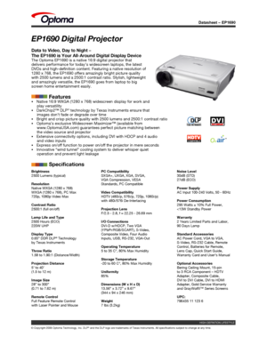 Page 1
Datasheet – EP1690
© Copyright 2006 Optoma Technology, Inc. DLP® and the DLP logo are trademarks of Texas Instruments. All specification\
s subject to change at any time.
EP1690 Digital Projector
Data to Video, Day to Night – 
The EP1690 is Your All-Around Digital Display DeviceThe Optoma EP1690 is a native 16:9 digital projector that delivers performance for today’s widescreen laptops, the latest DVDs and high-definition content. Featuring a native resolution of 1280 x 768, the EP1690 offers amazingly...