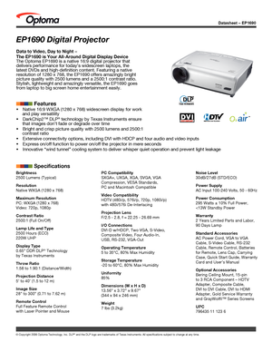 Page 1Datasheet – EP1690
© Copyright 2006 Optoma Technology, Inc. DLP® and the DLP logo are trademarks of Texas Instruments. All specification\
s subject to change at any time.
EP1690 Digital Projector
Data to Video, Day to Night – 
The EP1690 is Your All-Around Digital Display Device
The Optoma EP1690 is a native 16:9 digital projector that 
delivers performance for today’s widescreen laptops, the 
latest DVDs and high-definition content. Featuring a native 
resolution of 1280 x 768, the EP1690 offers...