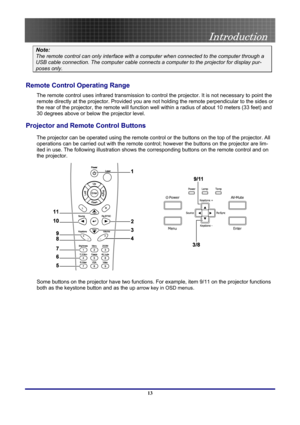 Page 13
 
Introduction 
 13
Note: 
The remote control can only interface with a computer when connected to the computer through a 
USB cable connection. The computer cable connects a computer to the projector for display pur-
poses only. 
Remote Control Operating Range 
The remote control uses infrared transmission to control the projector. It is not necessary to point the 
remote directly at the projector. Provided you are not holding the remote perpendicular to the sides or 
the rear of the projector, the...