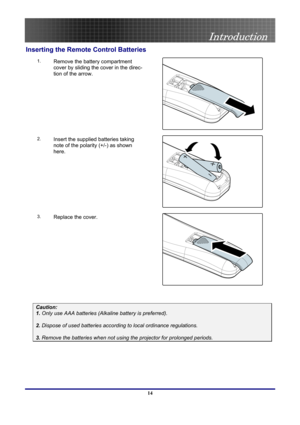 Page 14
 
Introduction 
 14
Inserting the Remote Control Batteries 
1. 
 
Remove the battery compartment 
cover by sliding the cover in the direc-
tion of the arrow. 
 
2. Insert the supplied batteries taking 
note of the polarity (+/-) as shown 
here. 
 
3. Replace the cover. 
 
 
Caution: 
1. Only use AAA batteries (Alkaline battery is preferred). 
 
2. Dispose of used batteries according to local ordinance regulations.  
 
3. Remove the batteries when not using the projector for prolonged periods. 
  