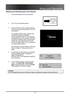 Page 16
 
Setup and Operation 
 16
Starting and Shutting down the Projector 
1. Connect the power cord to the projector. 
2. Turn On the connected devices. 
 
 
3. Ensure the Power LED is steady (flashing) 
and then press the Power button to turn On 
the projector.  
 
The projector splash screen displays and 
connected devices are detected. 
If the connected device is a PC, press the 
appropriate keys on the computer keyboard 
to switch the display output to the projector. 
(Check the user manual of the PC to...