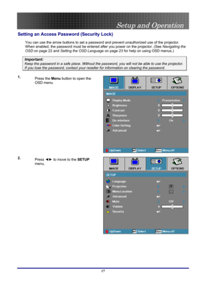Page 17
 
Setup and Operation 
 17
Setting an Access Password (Security Lock) 
You can use the arrow buttons to set a password and prevent unauthorized use of the projector. 
When enabled, the password must be entered after you power on the projector. (See Navigating the 
OSD on page 22 and Setting the OSD Language on page 23 for help on using OSD menus.) 
Important: 
Keep the password in a safe place. Without the password, you will not be able to use the projector. 
If you lose the password, contact your...