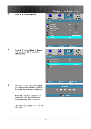 Page 18
 
Setup and Operation 
 18
3.   
Press  ▲▼ to select  Security.  
4.  
Press  ▲▼ to select  Security Setting  
and then press  ◄► to select  En-
able/Disable .  
5.  
When the security setting is  Enabled, 
you are prompted to enter a password 
soon after the projector is powered on. 
 
Note:  If the incorrect password is en-
tered three times the projector auto 
shutdowns down after 10 seconds. 
 
The default password is:        
  . 
  