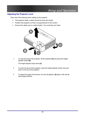 Page 20
 
Setup and Operation 
 20
Adjusting the Projector Level 
Take note of the following when setting up the projector: 
• The projector table or stand should be level and sturdy. 
• Position the projector so that it is perpendicular to the screen. 
• Ensure the cables are in a safe location. You could trip over them. 
 
1.  To raise the level of the projector, lift the projector [A] and press the height-
adjuster button [B].  
The height adjuster drops down [C].  
2.  To lower the level of the projector,...