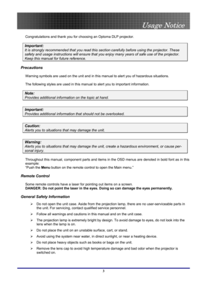 Page 3
 
Usage Notice 
 3
Usage Notice 
Congratulations and thank you for choosing an Optoma DLP projector. 
Important: 
It is strongly recommended that you read this secti on carefully before using the projector. These 
safety and usage instructions will ens ure that you enjoy many years of safe use of the projector. 
Keep this manual for future reference. 
Precautions 
Warning symbols are used on the unit and in this  manual to alert you of hazardous situations.  
The following styles are used in this manual...