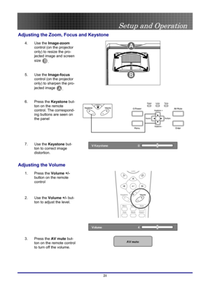 Page 21
 
Setup and Operation 
 21
Adjusting the Zoom, Focus and Keystone 
4.  Use the Image-zoom 
control (on the projector 
only) to resize the pro-
jected image and screen 
size B. 
5.  Use the Image-focus 
control (on the projector 
only) to sharpen the pro-
jected image A. 
 
6.  Press the Keystone but-
ton on the remote 
control. The correspond-
ing buttons are seen on 
the panel 
7.  Use the Keystone but-
ton to correct image 
distortion. 
 
Adjusting the Volume 
1. Press the Volume +/- 
button on the...