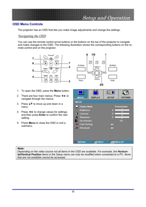 Page 22
 
Setup and Operation 
 22
OSD Menu Controls 
The projector has an OSD that lets you make image adjustments and change the settings.  
Navigating the OSD 
You can use the remote control arrow buttons or the buttons on the top of the projector to navigate 
and make changes to the OSD. The following illustration shows the corresponding buttons on the re-
mote control and on the projector. 
 
1. To open the OSD, press the Menu button.  
2. There are four main menus. Press  to 
navigate through the menus....