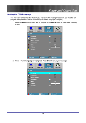 Page 23
 
Setup and Operation 
 23
Setting the OSD Language 
You may want to reference the OSD on your projector while reading this section. Set the OSD lan-
guage to your preference before continuing. (The default language is English.) 
1. Press the Menu button. Press  to navigate to the SETUP menu as seen in the following 
screen. 
 
2. Press  until Language is highlighted. Press Enter to setup your language. 
  
