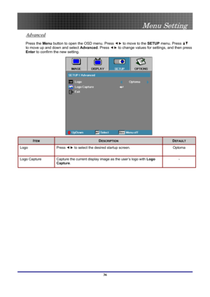 Page 36
 
Menu Setting 
 36
Advanced 
Press the Menu button to open the OSD menu. Press  to move to the SETUP menu. Press  
to move up and down and select Advanced. Press  to change values for settings, and then press 
Enter to confirm the new setting. 
 
ITEM DESCRIPTION DEFAULT 
Logo Press  to select the desired startup screen. Optoma 
Logo Capture Capture the current display image as the user’s logo with Logo 
Capture.  
- 
  