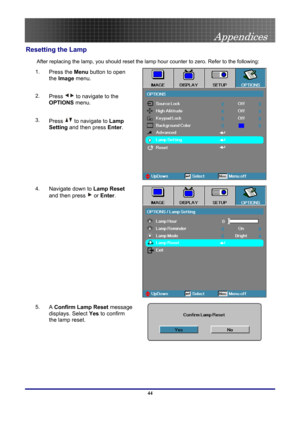 Page 44
 
Appendices 
 44
Resetting the Lamp 
After replacing the lamp, you should reset the lamp hour counter to zero. Refer to the following: 
1.  Press the Menu button to open 
the Image menu. 
2.  Press  to navigate to the 
OPTIONS menu. 
3.  Press  to navigate to Lamp 
Setting and then press Enter. 
4.  Navigate down to Lamp Reset 
and then press  or Enter. 
 
 
5.  A Confirm Lamp Reset message 
displays. Select Yes to confirm 
the lamp reset. 
  