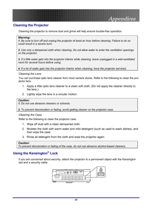 Page 45
 
Appendices 
 45
Cleaning the Projector 
Cleaning the projector to remove dust and gr ime will help ensure trouble-free operation.  
Warning: 
1. Be sure to turn off and unplug the projector at  least an hour before cleaning. Failure to do so 
could result in a severe burn. 
2. Use only a dampened cloth when cleaning. Do not  allow water to enter the ventilation openings 
on the projector.  
3. If a little water gets into the projector interi or while cleaning, leave unplugged in a well-ventilated...