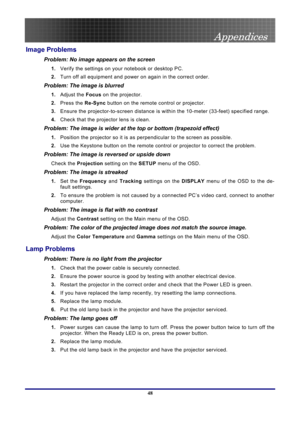 Page 48
 
Appendices 
 48
Image Problems 
Problem: No image appears on the screen 
1.  Verify the settings on your notebook or desktop PC. 
2. Turn off all equipment and power on again in the correct order. 
Problem: The image is blurred  
1. Adjust the  Focus on the projector. 
2. Press the  Re-Sync button on the remote control or projector. 
3. Ensure the projector-to-screen distance is with in the 10-meter (33-feet) specified range. 
4. Check that the projector lens is clean. 
Problem: The image is wider at...