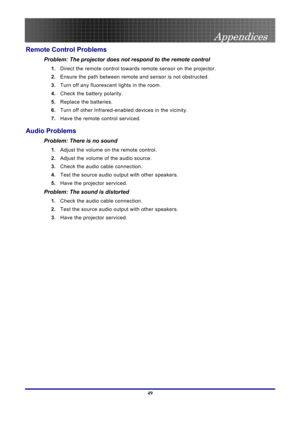 Page 49
 
Appendices 
 49
Remote Control Problems 
Problem: The projector does not respond to the remote control  
1.  Direct the remote control towards remote sensor on the projector.  
2. Ensure the path between remote  and sensor is not obstructed. 
3. Turn off any fluorescent lights in the room. 
4. Check the battery polarity. 
5. Replace the batteries. 
6. Turn off other Infrared-enabled  devices in the vicinity. 
7. Have the remote control serviced. 
Audio Problems 
Problem: There is no sound 
1. Adjust...