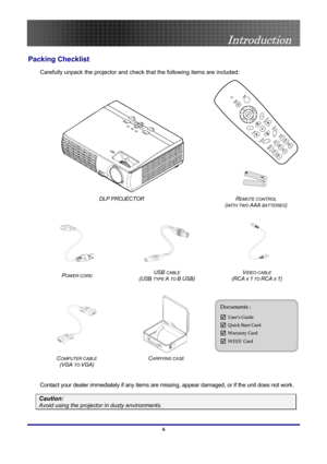 Page 6
 
Introduction 
 6
Introduction 
Packing Checklist 
Carefully unpack the projector and check that the following items are included: 
 
 
 
 
DLP PROJECTOR 
(WITH TWO AAA BATTERIES) 
 
REMOTE CONTROL  
   
POWER CORD (USB TYPE A TO B USB) (RCA X 1 TO RCA X 1) 
 
USB CABLE VIDEO CABLE  
 
 
C  
(VGA TO VGA) 
CARRYING CASE  
 
Contact your dealer immediately if any items are missing, appear damaged, or if the unit does not work. 
OMPUTER CABLE
Caution: 
Avoid using the projector in dusty environments.  