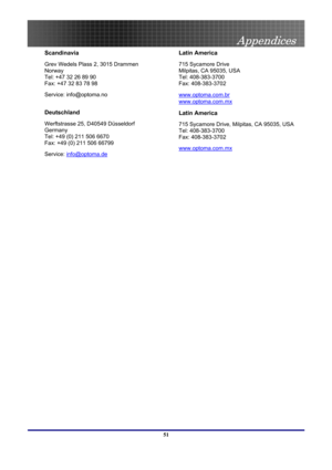 Page 51
 
Appendices 
 51
Scandinavia 
Grev Wedels Plass 2, 3015 Drammen 
Norway 
Tel: +47 32 26 89 90 
Fax: +47 32 83 78 98 
Service: info@optoma.no 
 
Deutschland 
Werftstrasse 25, D40549 Düsseldorf 
Germany 
Tel: +49 (0) 211 506 6670 
Fax: +49 (0) 211 506 66799 
Service: info@optoma.de
 
Latin America 
715 Sycamore Drive  
Milpitas, CA 95035, USA  
Tel: 408-383-3700  
Fax: 408-383-3702 
www.optoma.com.br 
www.optoma.com.mx
Latin America 
715 Sycamore Drive, Milpitas, CA 95035, USA 
Tel: 408-383-3700 
Fax:...