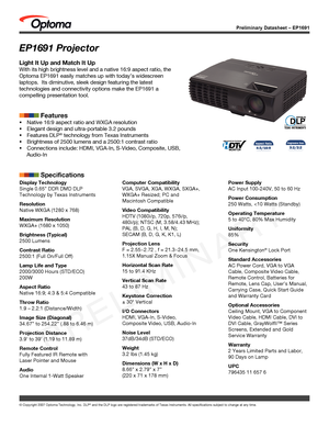 Page 1Preliminary Datasheet – EP1691
© Copyright 2007 Optoma Technology, Inc. DLP® and the DLP logo are registered trademarks of Texas Instruments. All sp\
ecifications subject to change at any time.
EP1691 Projector
Light It Up and Match It Up
With its high brightness level and a native 16:9 aspect ratio, the 
Optoma EP1691 easily matches up with today’s widescreen 
laptops.  Its diminutive, sleek design featuring the latest 
technologies and connectivity options make the EP1691 a 
compelling presentation...