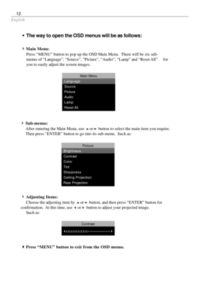 Page 12English
12
wThe way to open the OSD menus will be as follows:
4
Main Menu:
Press “MENU” button to pop up the OSD Main Menu.  There will be six sub-
menus of “Language”, “Source”, “Picture”, “Audio”, “Lamp” and “Reset All” for
you to easily adjust the screen images.
Main Menu
Language
Source
Picture
Audio
Lamp
Reset All
4Sub-menus:
After entering the Main Menu, use 
5or
6 button to select the main item you require.
Then press “ENTER” button to go into its sub-menu.  Such as:
4Adjusting Items:
Choose the...