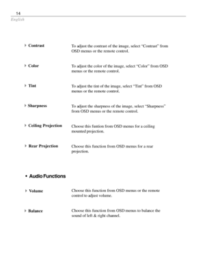 Page 14English
14
To adjust the contrast of the image, select “Contrast” from
OSD menus or the remote control.
To adjust the color of the image, select “Color” from OSD
menus or the remote control.
To adjust the tint of the image, select “Tint” from OSD
menus or the remote control.
To adjust the sharpness of the image, select “Sharpness”
from OSD menus or the remote control.
Choose this funtion from OSD menus for a ceiling
mounted projection.
Choose this function from OSD menus for a rear
projection.
4Contrast...