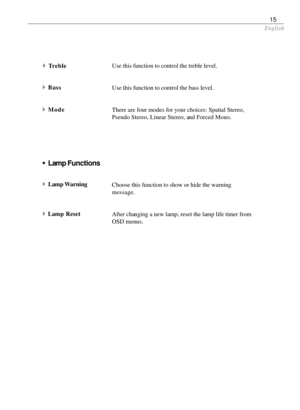 Page 15English
15
Use this function to control the treble level.
Use this function to control the bass level.
There are four modes for your choices: Spatial Stereo,
Pseudo Stereo, Linear Stereo, and Forced Mono.
Choose this function to show or hide the warning
message.
After changing a new lamp, reset the lamp life timer from
OSD menus.
wLamp Functions
4
Lamp Warning
4Lamp Reset
4Treble
4Bass
4Mode 