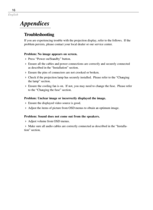 Page 16English
16
Troubleshooting
If you are experiencing trouble with the projection display, refer to the follows.  If the
problem persists, please contact your local dealer or our service center.
Problem: No image appears on screen.
4Press “Power on/Standby” button.
4Ensure all the cables and power connections are correctly and securely connected
as described in the “Installation” section.
4Ensure the pins of connectors are not crooked or broken.
4Check if the projection lamp has securely installed.  Please...