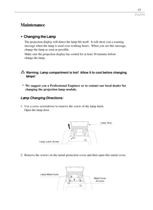 Page 17English
17
Maintenance
wChanging the Lamp
The projection display will detect the lamp life itself.  It will show you a warning
message when the lamp is used over working hours.  When you see this message,
change the lamp as soon as possible.
Make sure the projection display has cooled for at least 30 minutes before
change the lamp.
Warning: Lamp compartment is hot!  Allow it to cool before changing
lamps!
* We suggest you a Professional Engineer or to contact our local dealer for
changing the projection...