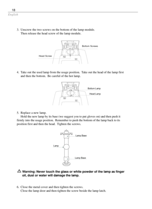 Page 18English
18
Warning: Never touch the glass or white powder of the lamp as finger
oil, dust or water will damage the lamp.
5. Replace a new lamp.
Hold the new lamp by its base (we suggest you to put gloves on) and then push it
firmly into the usage position.  Remember to push the bottom of the lamp back to its
position first and then the head.  Tighten the screws. 3. Unscrew the two screws on the bottom of the lamp module.
Then release the head screw of the lamp module.
4. Take out the used lamp from the...