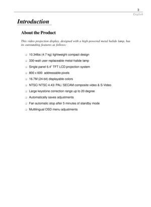 Page 3English
3
About the Product
This video projection display, designed with a high-powered metal halide lamp, has
its outstanding features as follows:
q10.34lbs (4.7 kg) lightweight compact design
q330-watt user replaceable metal-halide lamp
qSingle panel 6.4” TFT LCD projection system
q800 x 600  addressable pixels
q16.7M (24-bit) displayable colors
qNTSC/ NTSC 4.43/ PAL/ SECAM composite video & S-Video
qLarge keystone correction range up to 20 degree
qAutomatically saves adjustments
qFan automatic stop...