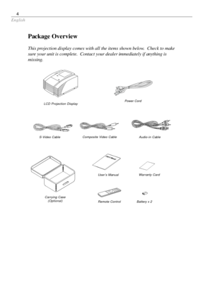 Page 4English
4
Package Overview
This projection display comes with all the items shown below.  Check to make
sure your unit is complete.  Contact your dealer immediately if anything is
missing.
LCD Projection Display
Carrying Case
(Optional)
S-Video Cable
Battery x 2 Remote Control User’s ManualWarranty Card
Power Cord
Composite Video Cable
Audio-in Cable 