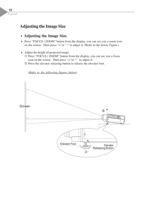 Page 14English
Adjusting the Image Size
4Press “FOCUS / ZOOM” button from the display, you can see you a zoom icon
on the screen.  Then press “+”or “-” to adjust it. (Refer to the below Figure.)
4Adjust the height of projected image.
c Press “FOCUS / ZOOM” button from the display, you can see you a focus
icon on the screen.  Then press “+”or “-” to adjust it.
dPress the elevator releasing button to release the elevator foot. Š ŠŠ Š
Š
Adjusting the Image Size.
12
(
Refer to the following figures below)
Screen
c...