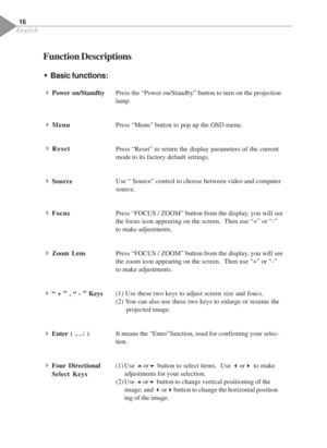 Page 18English
Function Descriptions
Press the “Power on/Standby” button to turn on the projection
lamp.
Press “Menu” button to pop up the OSD menu.
Press “Reset” to return the display parameters of the current
mode to its factory default settings.
Use “ Source” control to choose between video and computer
source.
Press “FOCUS / ZOOM” button from the display, you will see
the focus icon appearing on the screen.  Then use “+” or “-”
to make adjustments.
Press “FOCUS / ZOOM” button from the display, you will see...