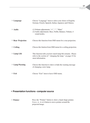 Page 19English
17
Choose “Language” item to select your choice of English,
German, French, Spanish, Italian, Japanese and Chinese.
(1) Volume adjustments: “+”, “-”, “Mute”
(2) Audio adjustments: Bass, Treble, Balance, Volume, 4
sound modes.
Choose this function from OSD menu for a rear projection.
Choose this funtion from OSD menu for a ceiling projection.
This function tells you how much lamp life remains.  Please
refer to the section of “ changing the lamp “ on page 23 for
more information.
Choose this...