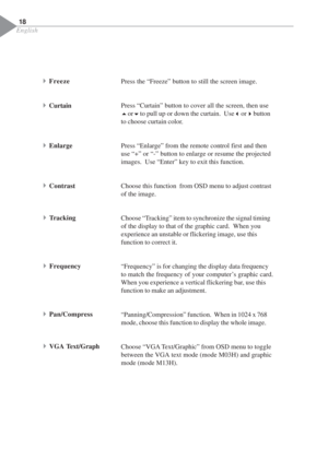 Page 20English
18
Press the “Freeze” button to still the screen image.
Press “Curtain” button to cover all the screen, then use
5or
6to pull up or down the curtain.  Use
3or
4button
to choose curtain color.
Press “Enlarge” from the remote control first and then
use “+” or “-” button to enlarge or resume the projected
images.  Use “Enter” key to exit this function.
Choose this function  from OSD menu to adjust contrast
of the image.
Choose “Tracking” item to synchronize the signal timing
of the display to that...