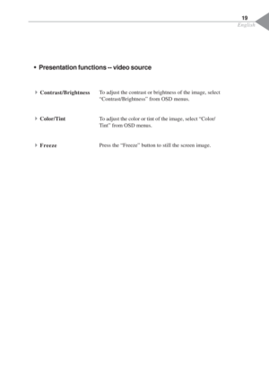 Page 21English
19
ŠPresentation functions -- video source
To adjust the contrast or brightness of the image, select
“Contrast/Brightness” from OSD menus.
To adjust the color or tint of the image, select “Color/
Tint” from OSD menus.
Press the “Freeze” button to still the screen image.4Contrast/Brightness
4Color/Tint
4Freeze 