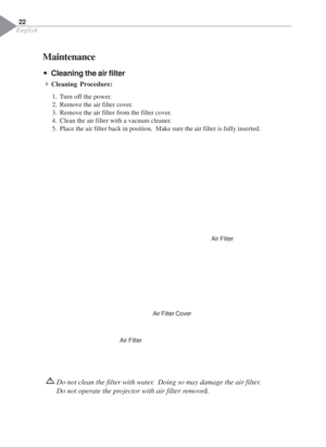 Page 24English
22
Š ŠŠ Š
ŠCleaning the air filter
4Cleaning Procedure:
1. Turn off the power.
2. Remove the air filter cover.
3. Remove the air filter from the filter cover.
4. Clean the air filter with a vacuum cleaner.
5. Place the air filter back in position.  Make sure the air filter is fully inserted.
Do not clean the filter with water.  Doing so may damage the air filter.
Do not operate the projector with air filter removed.
Air Filter
Air FilterAir Filter Cover
Maintenance 