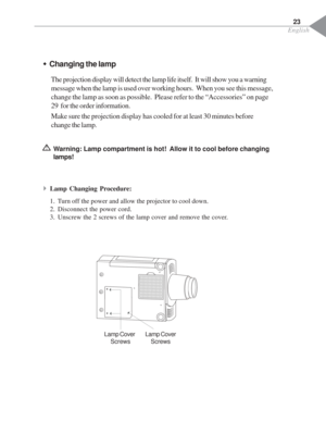 Page 25English
23
ŠChanging the lamp
The projection display will detect the lamp life itself.  It will show you a warning
message when the lamp is used over working hours.  When you see this message,
change the lamp as soon as possible.  Please refer to the “Accessories” on page
29  for the order information.
Make sure the projection display has cooled for at least 30 minutes before
change the lamp.
Warning: Lamp compartment is hot!  Allow it to cool before changing
lamps!
4Lamp Changing Procedure:
1. Turn off...