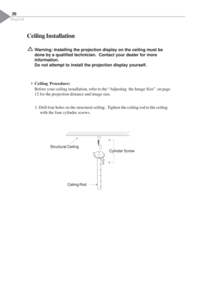 Page 28English
26
Ceiling Installation
Warning: Installing the projection display on the ceiling must be
done by a qualified technician.  Contact your dealer for more
information.
Do not attempt to install the projection display yourself.
4Ceiling Procedure:
Before your ceiling installation, refer to the “Adjusting  the Image Size”  on page
12 for the projection distance and image size.
1. Drill four holes on the structural ceiling.  Tighten the ceiling rod to the ceiling
with the four cylinder screws....