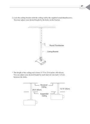 Page 29English
27
2. Lock the ceiling bracket with the ceiling rod by the supplied round thumbscrews.
You may adjust your desired height by the holes on the bracket.
* The height of the ceiling rod is from 15.75 to 25.6 inches (40~65cm).
You can adjust your desired height by each interval (one inch / 2.5cm)
between the holes.
Round Thumbscrew
Ceiling Bracket
Structural
Ceiling
Suspended
Ceiling
15.75” (40cm)
25.6” (65cm) 