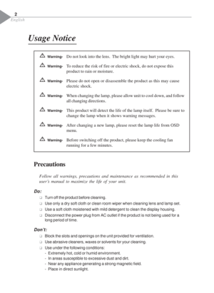 Page 4English
Usage Notice
Precautions
Follow all warnings, precautions and maintenance as recommended in this
user’s manual to maximize the life of your unit.
Do:
‰Turn off the product before cleaning.
‰Use only a dry soft cloth or clean room wiper when cleaning lens and lamp set.
‰Use a soft cloth moistened with mild detergent to clean the display housing.
‰Disconnect the power plug from AC outlet if the product is not being used for a
long period of time.
Don’t:
‰Block the slots and openings on the unit...