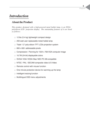 Page 5English
Introduction
About the Product
This product, designed with a high-powered metal halide lamp, is an SVGA
polysilicon LCD  projection display.  The outstanding features of it are listed
as follows:
‰12 lbs (5.4 kg) lightweight compact design
‰250-watt user replaceable metal-halide lamp
‰Triple 1.3” poly-silicon TFT LCDs projection system
‰800 x 600  addressable pixels
‰Compression / Panning for 1024 x 768 XGA computer image
‰16.7M (24-bit) displayable colors
‰SVGA/ VGA/ VESA/ Mac/ NEC PC-98...