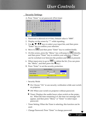 Page 29
29... English

User Controls

 Security Settings
  A. Press “Enter” to set password. (First time)
 
  1.  Password is allowed of 4~8 bits, Default value is “0000”. 
  2.   Display on the screen by “*” while inputting. 
  3.   Use        keys to select your input bits, and then press  
    “Enter” key to conﬁrm your selection.
  4.   Move to  and then press “Enter” key to conﬁrm ﬁnally.
  5.   On this screen, press the “Menu” key will jump to  directly,  
    and then press “Enter” key to conﬁrm your...