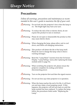 Page 2
2English ...

Usage Notice

Precautions
 
Follow all warnings, precautions and maintenance as recom-
mended in this user’s guide to maximize the life of your unit.
Warning-  Do not look into the projector’s lens when the lamp is  
 on.  The bright light may hurt your eyes.
Warning-  To reduce the risk of ﬁre or electric shock, do not  
 expose this product to rain or moisture.
Warning-  Please do not open or disassemble the product as this  
 may cause electric shock.
Warning-  When changing the lamp,...