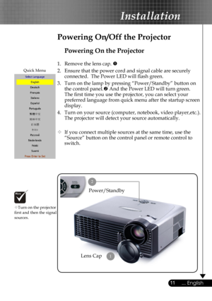 Page 11
11... English

Installation

Powering On the Projector
1.  Remove the lens cap. 
2.  Ensure that the power cord and signal cable are securely 
connected.  The Power LED will ﬂash green.
3.  Turn on the lamp by pressing “Power/Standby” button on 
the control panel. And the Power LED will turn green.
The ﬁrst time you use the projector, you can select your 
preferred language from quick menu after the startup screen 
display.
4.  Turn on your source (computer, notebook, video player,etc.).  
The...