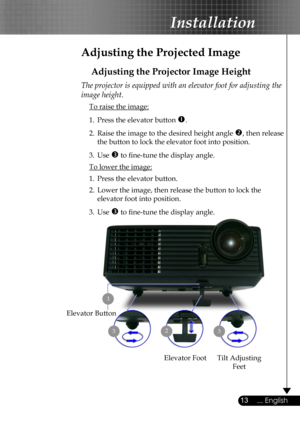 Page 13
13... English

Installation

Adjusting the Projected Image
Adjusting the Projector Image Height
Tilt Adjusting 
Feet
Elevator Foot
23
Elevator Button
The projector is equipped with an elevator foot for adjusting the 
image height.
 To raise the image:
1.  Press the elevator button .
2.  Raise the image to the desired height angle , then release  
  the button to lock the elevator foot into position.
3.  Use  to ﬁne-tune the display angle. 
 To lower the image:
1.  Press the elevator button.
2.  Lower...
