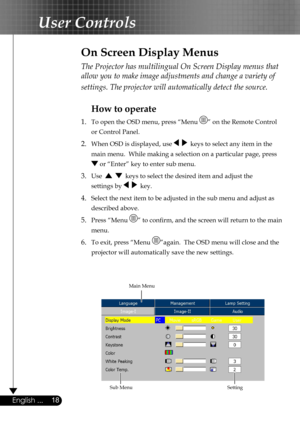 Page 18
18English ...

User Controls

The Projector has multilingual On Screen Display menus that 
allow you to make image adjustments and change a variety of 
settings. The projector will automatically detect the source. 
How to operate 
1.  To open the OSD menu, press “Menu ” on the Remote Control  
  or Control Panel.
2. When OSD is displayed, use     keys to select any item in the  
  main menu.  While making a selection on a particular page, press  
  or “Enter” key to enter sub menu.
3. Use      keys to...
